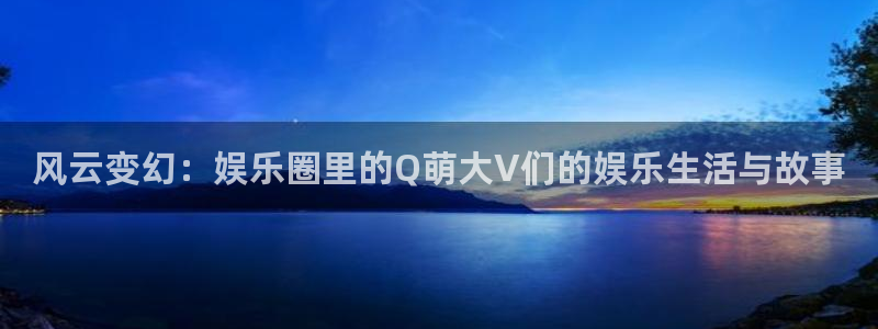 天辰娱乐平台管网入口：风云变幻：娱乐圈里的Q萌大V们的娱乐生活与故事